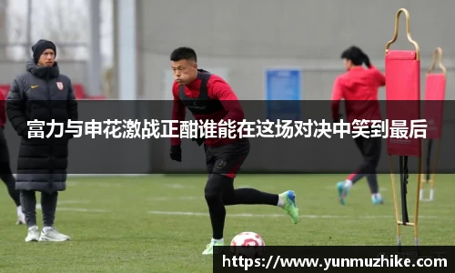 富力与申花激战正酣谁能在这场对决中笑到最后